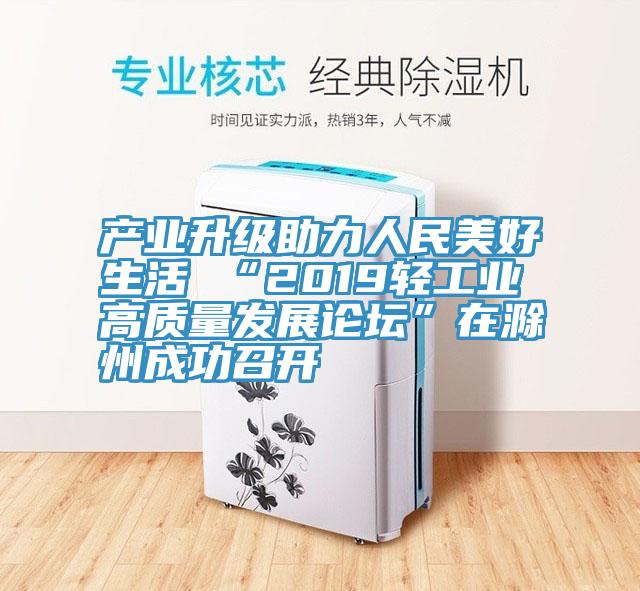 产业升级助力人民美好生活 “2019轻工业高质量发展论坛”在滁州成功召开