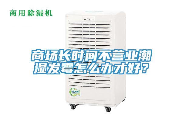 商场长时间不营业潮湿发霉怎么办才好？
