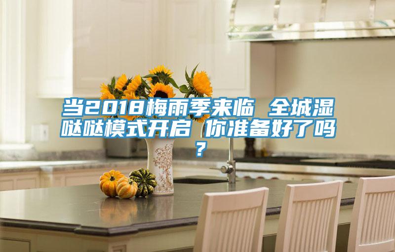 当2018梅雨季来临 全城湿哒哒模式开启 你准备好了吗？