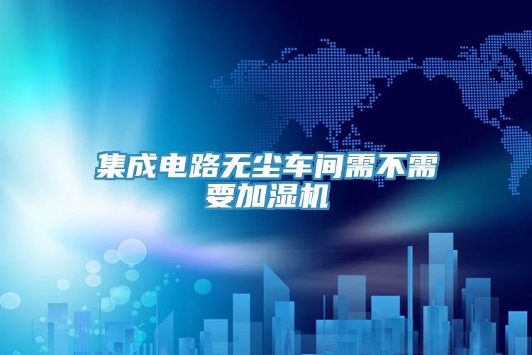 集成电路无尘车间需不需要加湿机