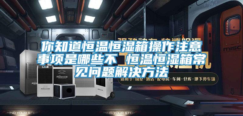 你知道恒温恒湿箱操作注意事项是哪些不 恒温恒湿箱常见问题解决方法