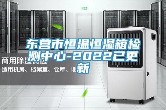 东营市恒温恒湿箱检测中心-2022已更新