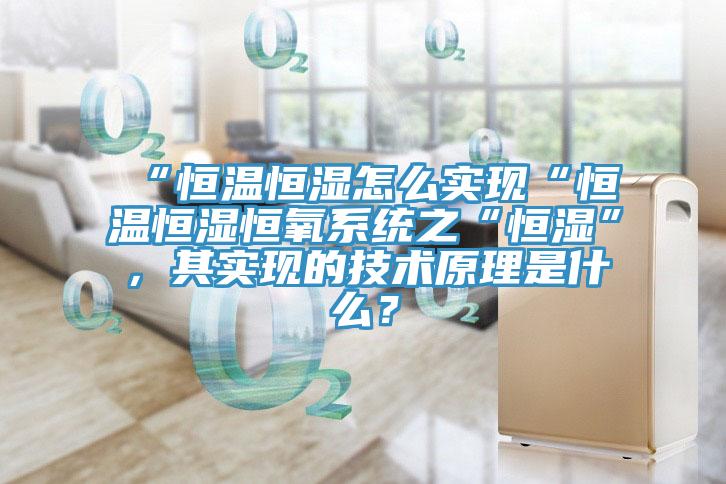 “恒温恒湿怎么实现“恒温恒湿恒氧系统之“恒湿”，其实现的技术原理是什么？