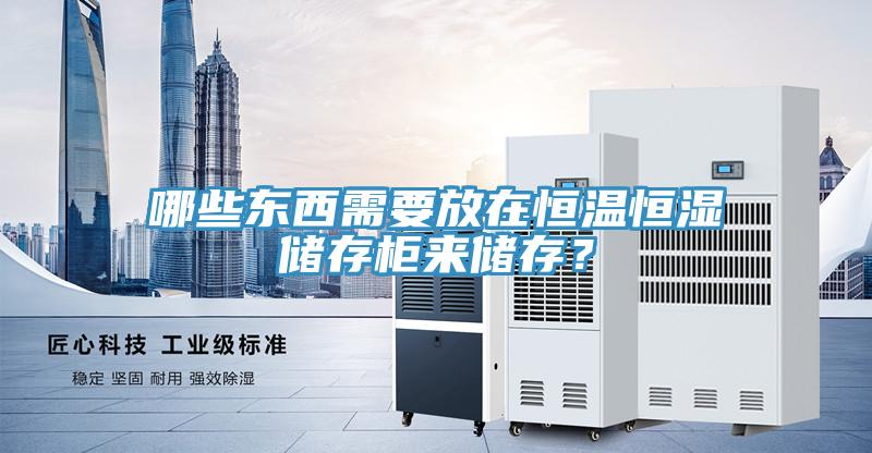 哪些东西需要放在恒温恒湿储存柜来储存？