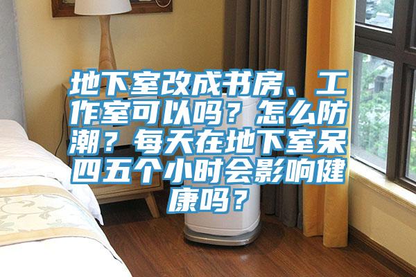 地下室改成书房、工作室可以吗？怎么防潮？每天在地下室呆四五个小时会影响健康吗？