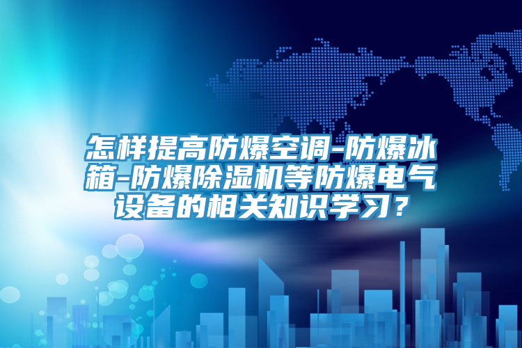 怎样提高防爆空调-防爆冰箱-防爆除湿机等防爆电气设备的相关知识学习？